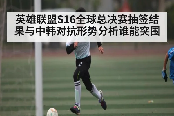 英雄联盟S16全球总决赛抽签结果与中韩对抗形势分析谁能突围 - www.c7c7.app