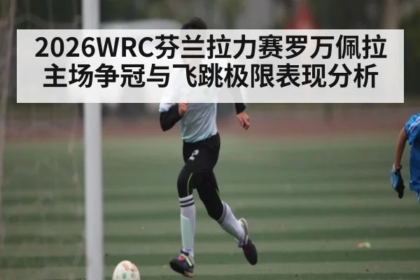 2026WRC芬兰拉力赛罗万佩拉主场争冠与飞跳极限表现分析 - www.c7c7.app